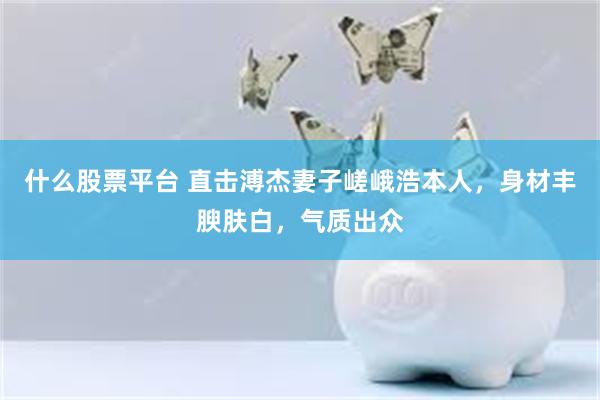 什么股票平台 直击溥杰妻子嵯峨浩本人，身材丰腴肤白，气质出众