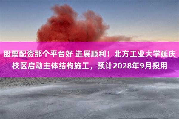 股票配资那个平台好 进展顺利！北方工业大学延庆校区启动主体结构施工，预计2028年9月投用
