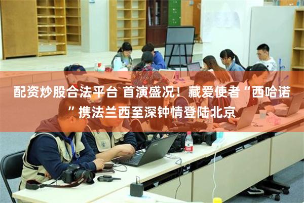 配资炒股合法平台 首演盛况！藏爱使者“西哈诺”携法兰西至深钟情登陆北京