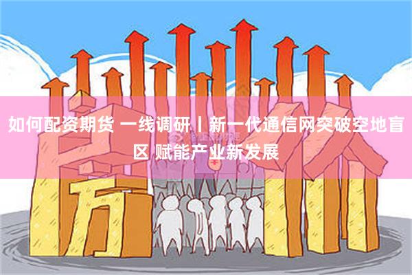 如何配资期货 一线调研丨新一代通信网突破空地盲区 赋能产业新发展