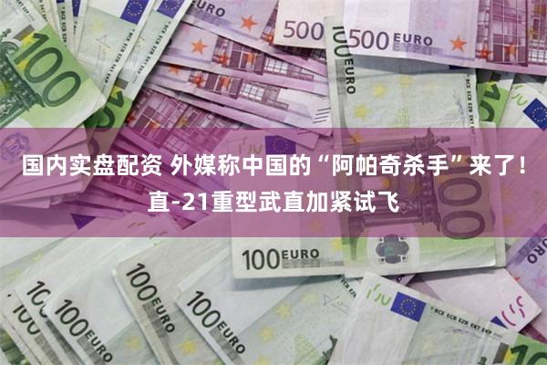 国内实盘配资 外媒称中国的“阿帕奇杀手”来了！直-21重型武直加紧试飞