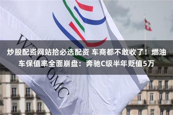炒股配资网站拾必选配资 车商都不敢收了！燃油车保值率全面崩盘：奔驰C级半年贬值5万