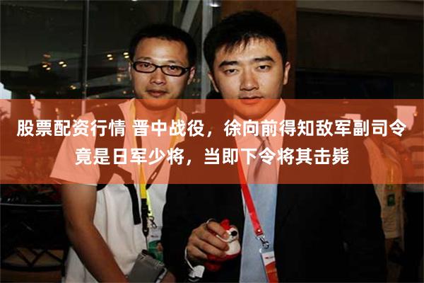 股票配资行情 晋中战役，徐向前得知敌军副司令竟是日军少将，当即下令将其击毙