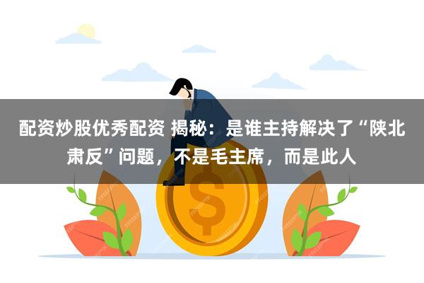 配资炒股优秀配资 揭秘：是谁主持解决了“陕北肃反”问题，不是毛主席，而是此人