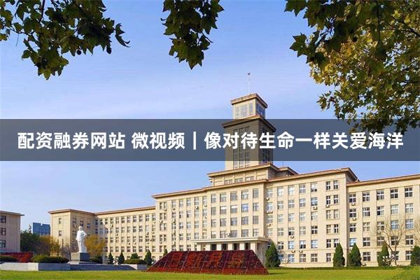 配资融券网站 微视频｜像对待生命一样关爱海洋