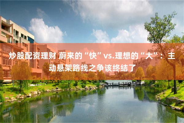 炒股配资理财 蔚来的“快”vs.理想的“大”：主动悬架路线之争该终结了