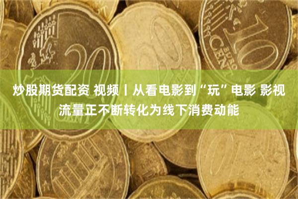 炒股期货配资 视频丨从看电影到“玩”电影 影视流量正不断转化为线下消费动能