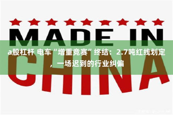 a股杠杆 电车“增重竞赛”终结：2.7吨红线划定，一场迟到的行业纠偏