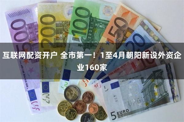 互联网配资开户 全市第一！1至4月朝阳新设外资企业160家
