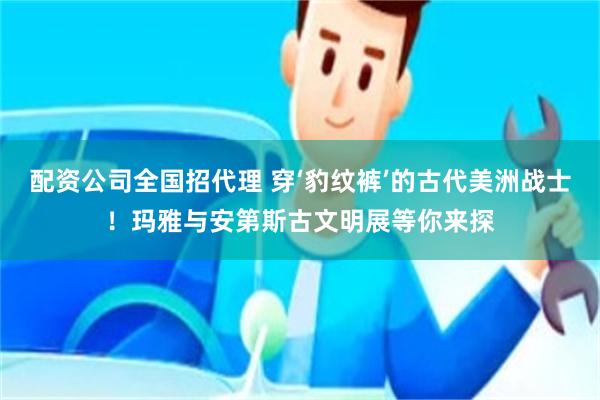配资公司全国招代理 穿‘豹纹裤’的古代美洲战士!玛雅与安第斯古文明展等你来探