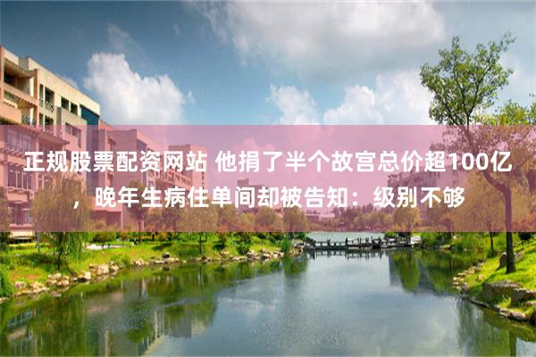 正规股票配资网站 他捐了半个故宫总价超100亿，晚年生病住单间却被告知：级别不够