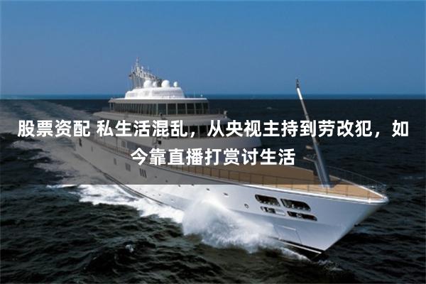 股票资配 私生活混乱，从央视主持到劳改犯，如今靠直播打赏讨生活