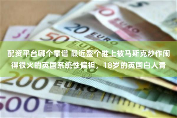 配资平台哪个靠谱 最近整个推上被马斯克炒作闹得很火的英国系统性偏袒,18岁的英国白人青