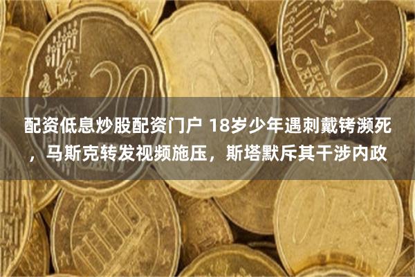 配资低息炒股配资门户 18岁少年遇刺戴铐濒死，马斯克转发视频施压，斯塔默斥其干涉内政