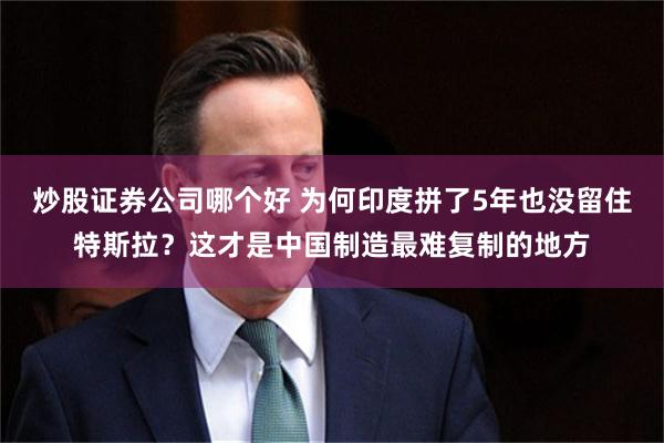 炒股证券公司哪个好 为何印度拼了5年也没留住特斯拉？这才是中国制造最难复制的地方