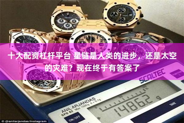 十大配资杠杆平台 星链是人类的进步，还是太空的灾难？现在终于有答案了
