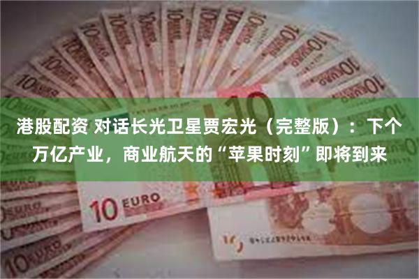港股配资 对话长光卫星贾宏光（完整版）：下个万亿产业，商业航天的“苹果时刻”即将到来