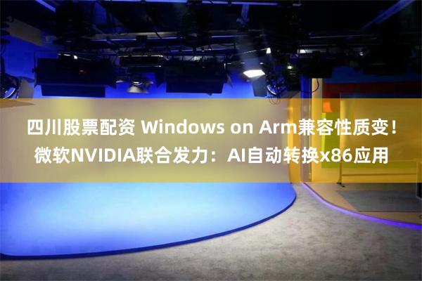 四川股票配资 Windows on Arm兼容性质变！微软NVIDIA联合发力：AI自动转换x86应用