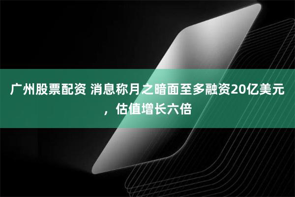 广州股票配资 消息称月之暗面至多融资20亿美元，估值增长六倍