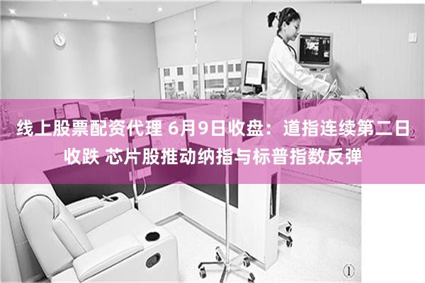 线上股票配资代理 6月9日收盘：道指连续第二日收跌 芯片股推动纳指与标普指数反弹