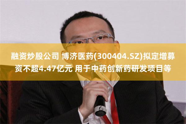 融资炒股公司 博济医药(300404.SZ)拟定增募资不超4.47亿元 用于中药创新药研发项目等