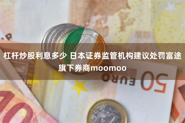 杠杆炒股利息多少 日本证券监管机构建议处罚富途旗下券商moomoo