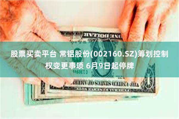 股票买卖平台 常铝股份(002160.SZ)筹划控制权变更事项 6月9日起停牌