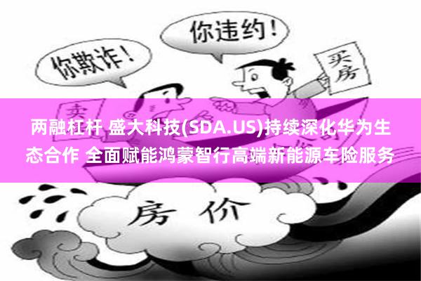 两融杠杆 盛大科技(SDA.US)持续深化华为生态合作 全面赋能鸿蒙智行高端新能源车险服务