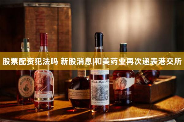 股票配资犯法吗 新股消息|和美药业再次递表港交所