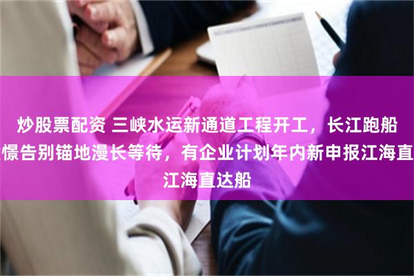 炒股票配资 三峡水运新通道工程开工，长江跑船人憧憬告别锚地漫长等待，有企业计划年内新申报江海直达船
