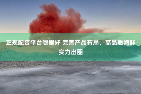 正规配资平台哪里好 完善产品布局，高品质海鲜实力出圈