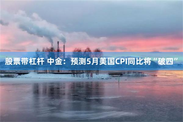 股票带杠杆 中金：预测5月美国CPI同比将“破四”