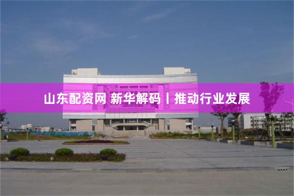 山东配资网 新华解码丨推动行业发展