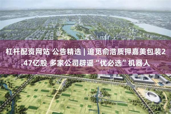 杠杆配资网站 公告精选 | 追觅俞浩质押嘉美包装2.47亿股 多家公司辟谣“优必选”机器人