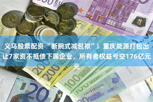 义乌股票配资 “断腕式减包袱”！重庆能源打包出让7家资不抵债下属企业，所有者权益亏空176亿元