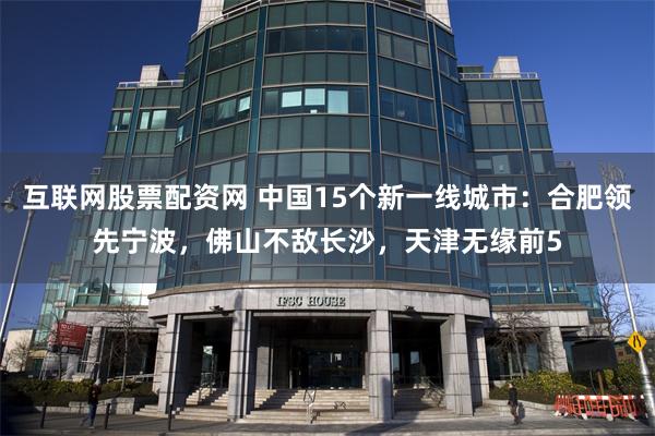 互联网股票配资网 中国15个新一线城市：合肥领先宁波，佛山不敌长沙，天津无缘前5