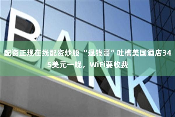 配资正规在线配资炒股 “退钱哥”吐槽美国酒店345美元一晚，WiFi要收费