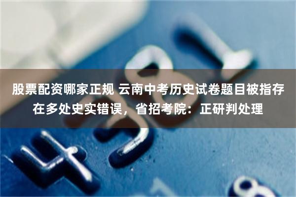 股票配资哪家正规 云南中考历史试卷题目被指存在多处史实错误，省招考院：正研判处理