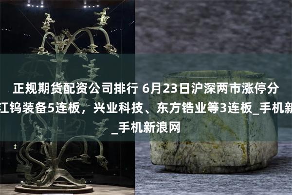 正规期货配资公司排行 6月23日沪深两市涨停分析：江钨装备5连板，兴业科技、东方锆业等3连板_手机新浪网