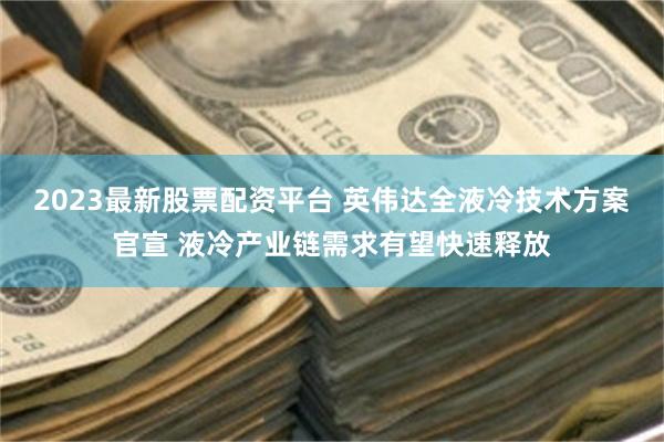 2023最新股票配资平台 英伟达全液冷技术方案官宣 液冷产业链需求有望快速释放