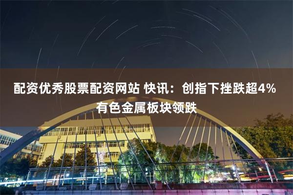 配资优秀股票配资网站 快讯：创指下挫跌超4% 有色金属板块领跌