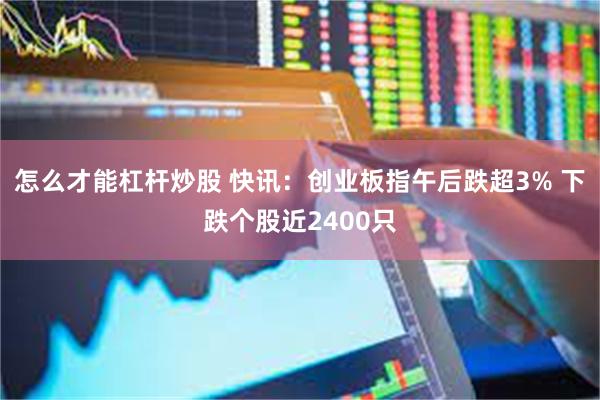 怎么才能杠杆炒股 快讯：创业板指午后跌超3% 下跌个股近2400只