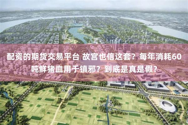 配资的期货交易平台 故宫也信这套？每年消耗60吨鲜猪血用于镇邪？到底是真是假？
