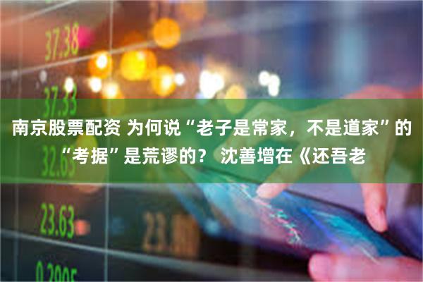 南京股票配资 为何说“老子是常家，不是道家”的“考据”是荒谬的？ 沈善增在《还吾老