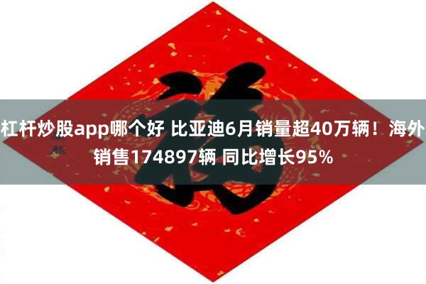 杠杆炒股app哪个好 比亚迪6月销量超40万辆！海外销售174897辆 同比增长95%