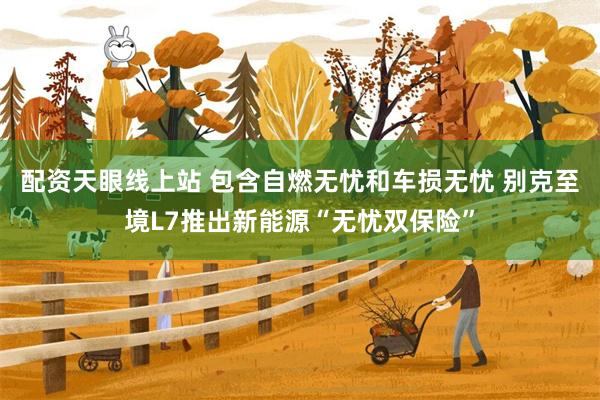 配资天眼线上站 包含自燃无忧和车损无忧 别克至境L7推出新能源“无忧双保险”