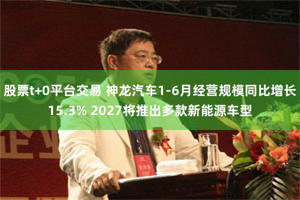 股票t+0平台交易 神龙汽车1-6月经营规模同比增长15.3% 2027将推出多款新能源车型