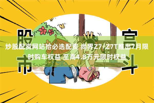炒股配资网站拾必选配资 尚界Z7/Z7T推出7月限时购车权益 至高4.8万元限时权益
