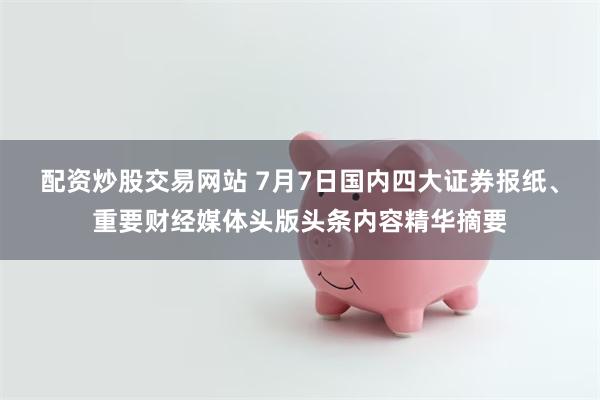 配资炒股交易网站 7月7日国内四大证券报纸、重要财经媒体头版头条内容精华摘要