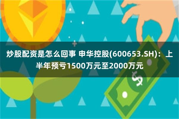 炒股配资是怎么回事 申华控股(600653.SH)：上半年预亏1500万元至2000万元